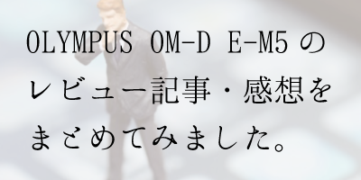 OLYMPUS OM-D E-M5の感想・ブログレビュー記事をまとめてみました。