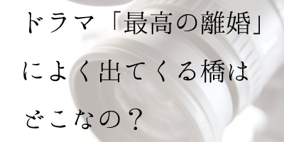 ドラマ「最高の離婚」によく出てくる橋はどこなの？